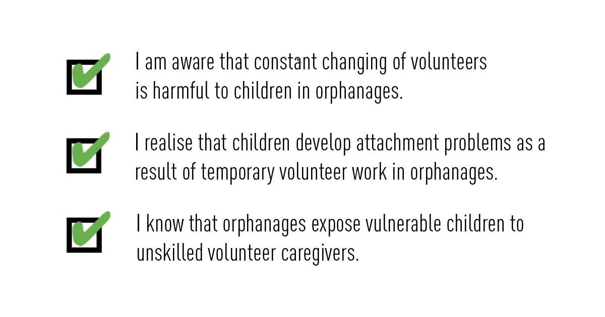 A checklist listing the negative effects of volunteering at an orphanage. "I am aware that constant changing of volunteers is harmful to children in orphanages. I realise that children develop attachment problems as a result of temporary volunteer work in orphanages. I know that orphanages expose vulnerable children to unskilled volunteer caregivers."