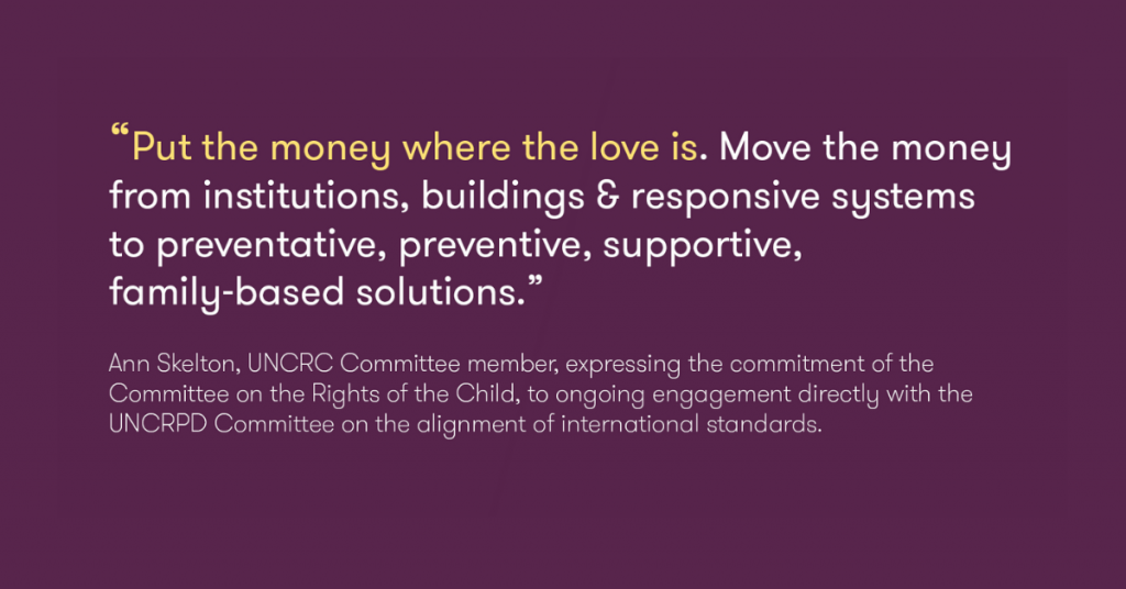 "Put the money where the love is. Move the money from institutions, buildings & responsive systems to preventative, preventive, supportive, family-based solutions." Ann Skelton, UNCRC Committee member, expressing the commitment of the Committee on the Rights of the Child, to ongoing engagement directly with the UNCRPD Committee on the alignment of international standards.